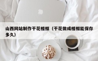 鹿邑山西网站制作干花相框（干花做成相框能保存多久）